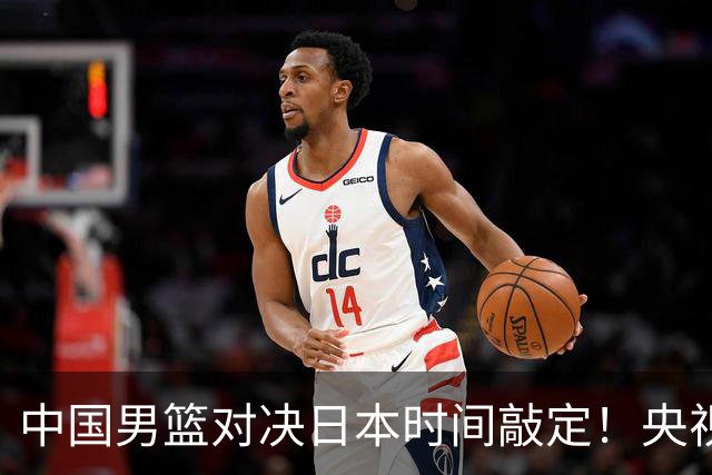 中国男篮对决日本时间敲定！央视CCTV5+直播，要是想3杀敌手需做3点调动