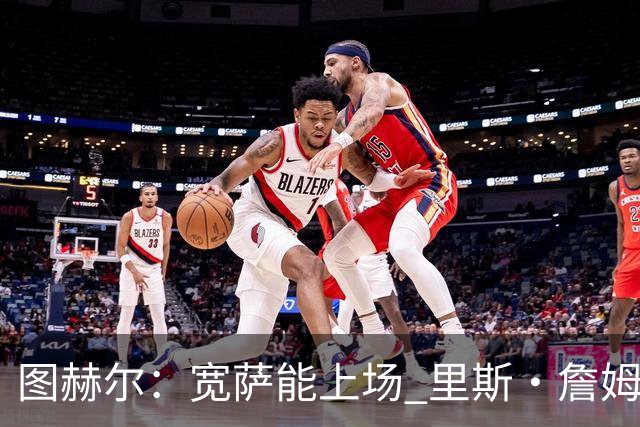 图赫尔：宽萨能上场 里斯·詹姆斯还得评估 不会吃伟哥来应对高反