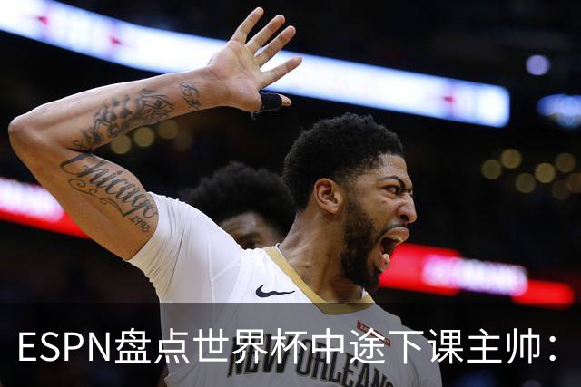 ESPN盘点世界杯中途下课主帅：拉穆奇上榜 洛佩特吉、车范根在列