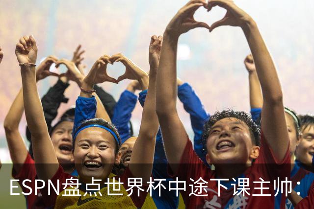 ESPN盘点世界杯中途下课主帅：拉穆奇上榜 洛佩特吉、车范根在列